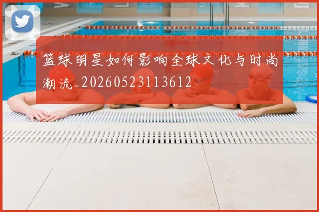 篮球明星如何影响全球文化与时尚潮流_20260523113612