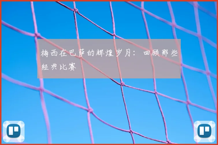 梅西在巴萨的辉煌岁月:回顾那些经典比赛