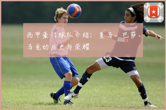 西甲豪门球队介绍:皇马、巴萨、马竞的历史与荣耀