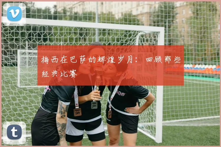 梅西在巴萨的辉煌岁月:回顾那些经典比赛