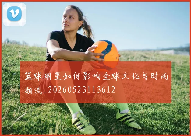 篮球明星如何影响全球文化与时尚潮流_20260523113612